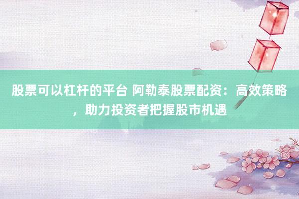 股票可以杠杆的平台 阿勒泰股票配资：高效策略，助力投资者把握股市机遇