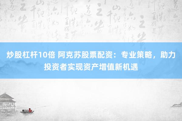 炒股杠杆10倍 阿克苏股票配资：专业策略，助力投资者实现资产增值新机遇