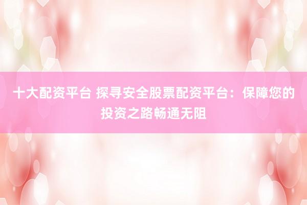 十大配资平台 探寻安全股票配资平台：保障您的投资之路畅通无阻