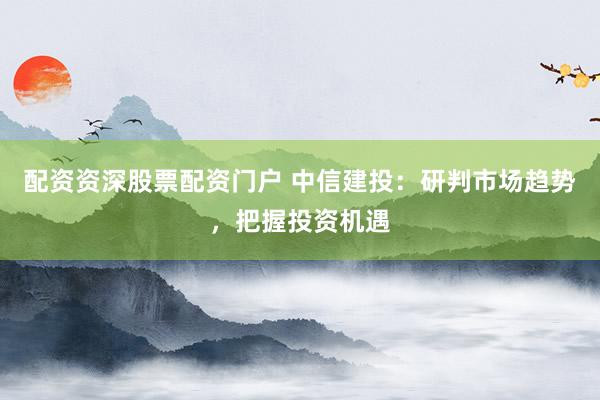 配资资深股票配资门户 中信建投：研判市场趋势，把握投资机遇