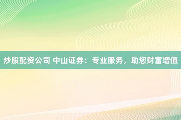 炒股配资公司 中山证券：专业服务，助您财富增值