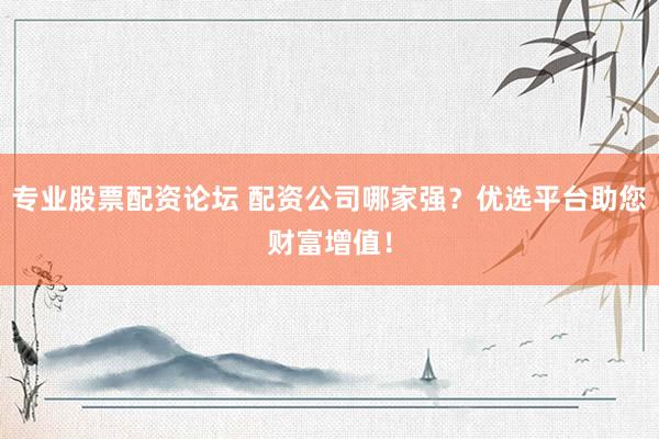 专业股票配资论坛 配资公司哪家强？优选平台助您财富增值！