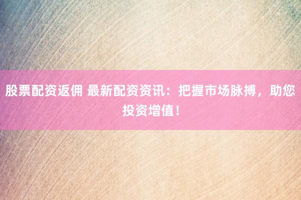 股票配资返佣 最新配资资讯：把握市场脉搏，助您投资增值！