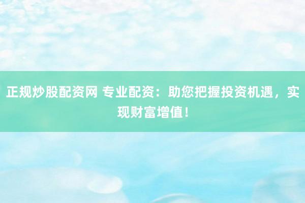 正规炒股配资网 专业配资：助您把握投资机遇，实现财富增值！