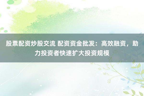 股票配资炒股交流 配资资金批发：高效融资，助力投资者快速扩大投资规模