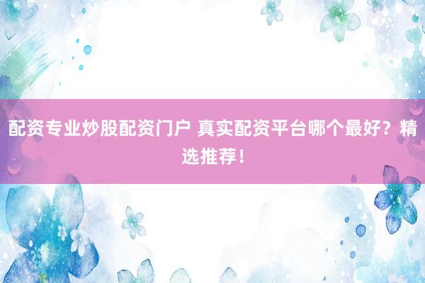 配资专业炒股配资门户 真实配资平台哪个最好？精选推荐！