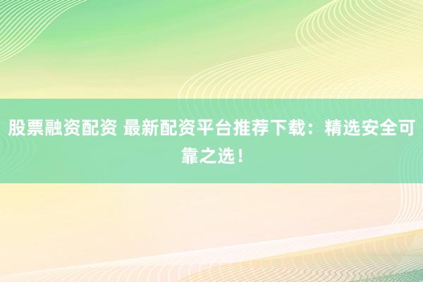股票融资配资 最新配资平台推荐下载：精选安全可靠之选！