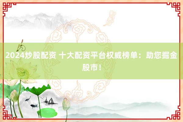 2024炒股配资 十大配资平台权威榜单：助您掘金股市！