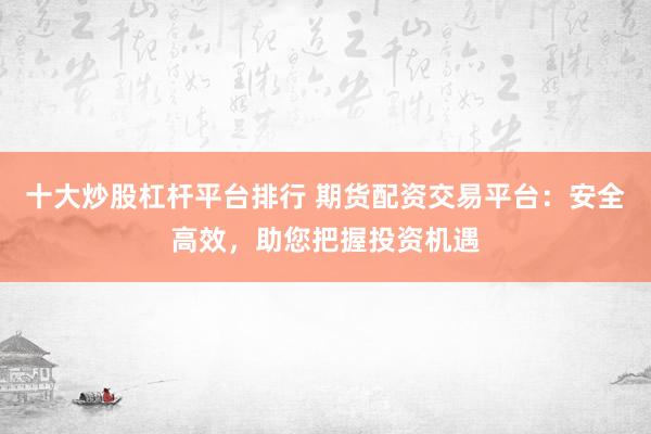十大炒股杠杆平台排行 期货配资交易平台：安全高效，助您把握投资机遇