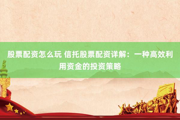 股票配资怎么玩 信托股票配资详解：一种高效利用资金的投资策略
