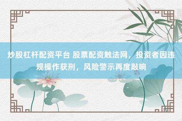 炒股杠杆配资平台 股票配资触法网，投资者因违规操作获刑，风险警示再度敲响