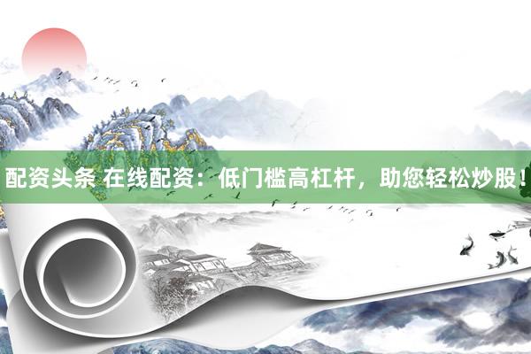 配资头条 在线配资：低门槛高杠杆，助您轻松炒股！