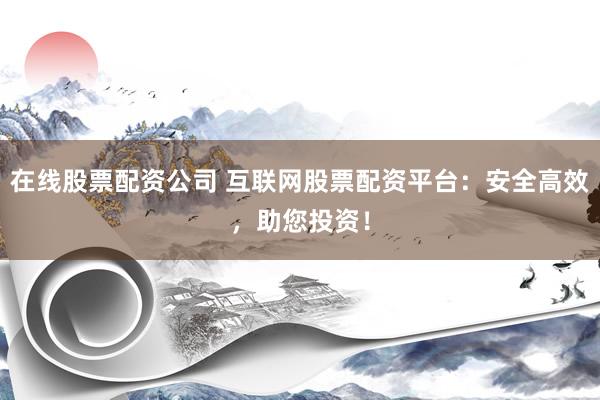 在线股票配资公司 互联网股票配资平台：安全高效，助您投资！
