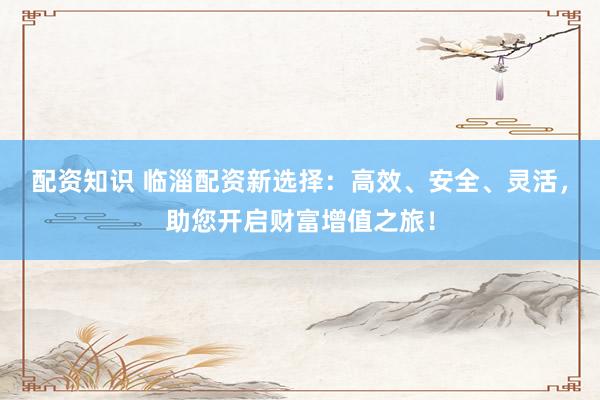 配资知识 临淄配资新选择：高效、安全、灵活，助您开启财富增值之旅！