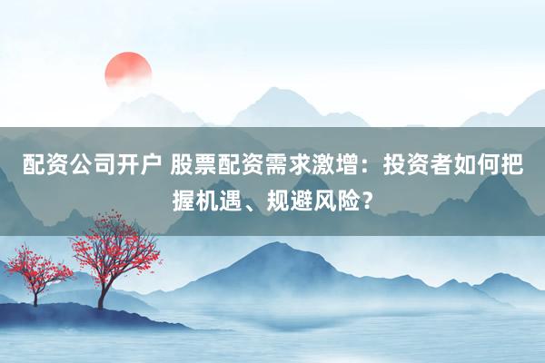 配资公司开户 股票配资需求激增：投资者如何把握机遇、规避风险？