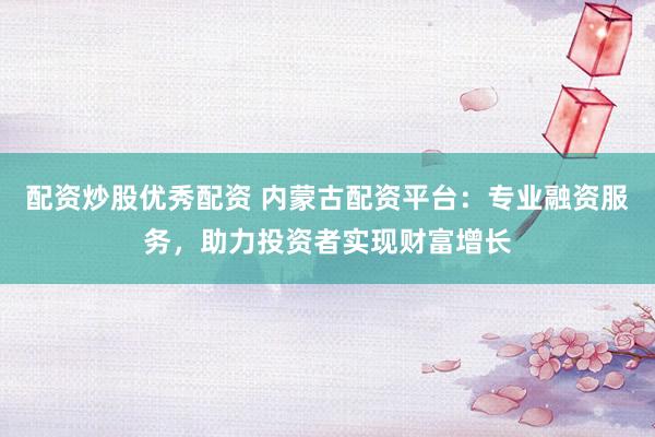 配资炒股优秀配资 内蒙古配资平台：专业融资服务，助力投资者实现财富增长
