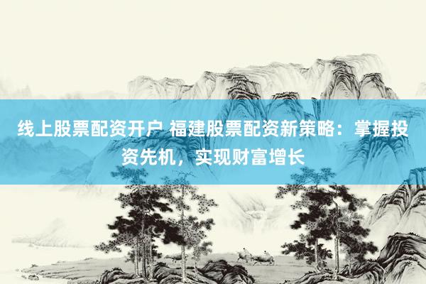 线上股票配资开户 福建股票配资新策略：掌握投资先机，实现财富增长