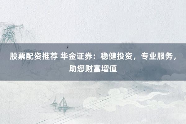 股票配资推荐 华金证券：稳健投资，专业服务，助您财富增值