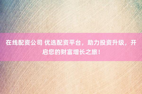 在线配资公司 优选配资平台，助力投资升级，开启您的财富增长之旅！