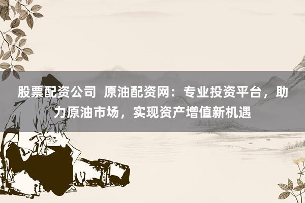股票配资公司  原油配资网：专业投资平台，助力原油市场，实现资产增值新机遇