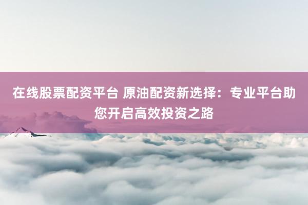 在线股票配资平台 原油配资新选择：专业平台助您开启高效投资之路