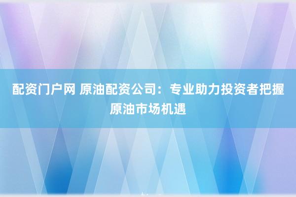 配资门户网 原油配资公司：专业助力投资者把握原油市场机遇