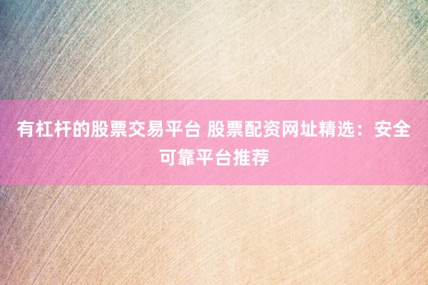 有杠杆的股票交易平台 股票配资网址精选：安全可靠平台推荐