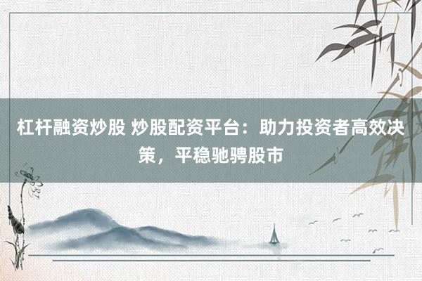 杠杆融资炒股 炒股配资平台：助力投资者高效决策，平稳驰骋股市