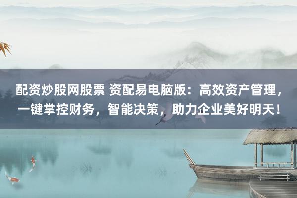 配资炒股网股票 资配易电脑版：高效资产管理，一键掌控财务，智能决策，助力企业美好明天！