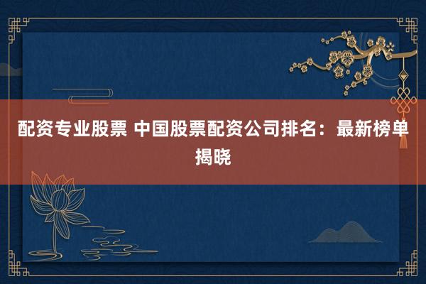 配资专业股票 中国股票配资公司排名：最新榜单揭晓