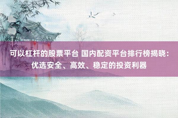 可以杠杆的股票平台 国内配资平台排行榜揭晓：优选安全、高效、稳定的投资利器