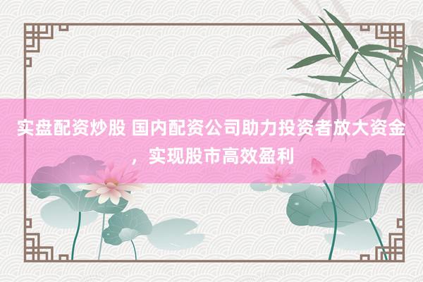 实盘配资炒股 国内配资公司助力投资者放大资金，实现股市高效盈利