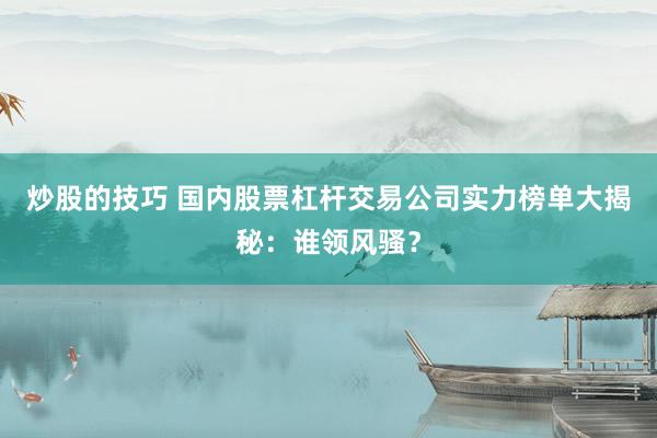 炒股的技巧 国内股票杠杆交易公司实力榜单大揭秘：谁领风骚？