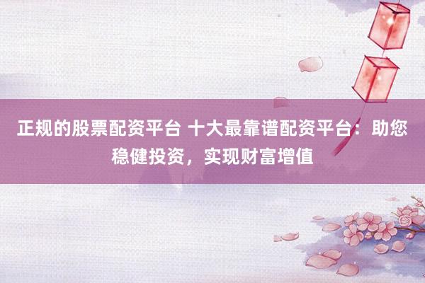 正规的股票配资平台 十大最靠谱配资平台：助您稳健投资，实现财富增值