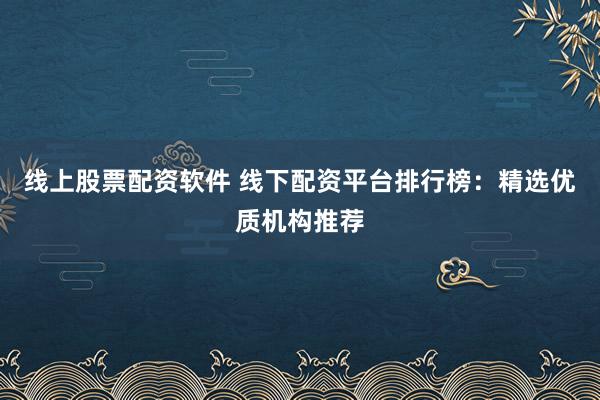 线上股票配资软件 线下配资平台排行榜：精选优质机构推荐