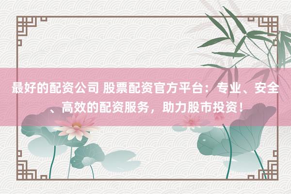 最好的配资公司 股票配资官方平台：专业、安全、高效的配资服务，助力股市投资！