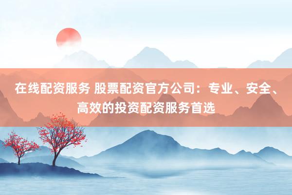 在线配资服务 股票配资官方公司：专业、安全、高效的投资配资服务首选