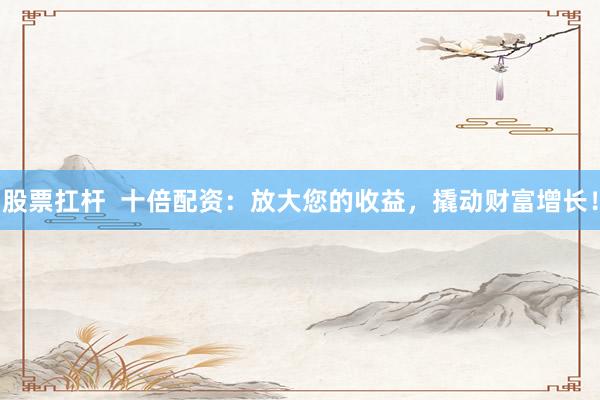 股票扛杆  十倍配资：放大您的收益，撬动财富增长！