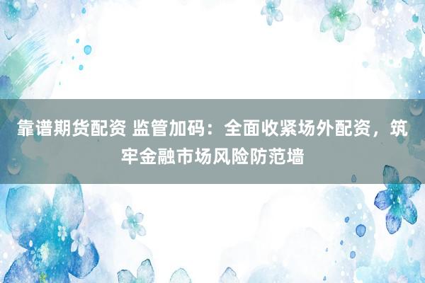 靠谱期货配资 监管加码：全面收紧场外配资，筑牢金融市场风险防范墙