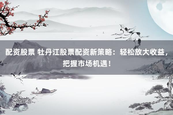 配资股票 牡丹江股票配资新策略：轻松放大收益，把握市场机遇！