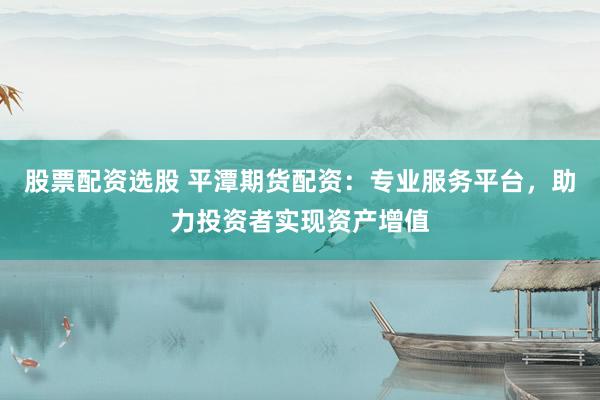 股票配资选股 平潭期货配资：专业服务平台，助力投资者实现资产增值