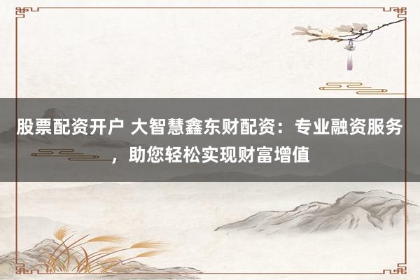 股票配资开户 大智慧鑫东财配资：专业融资服务，助您轻松实现财富增值