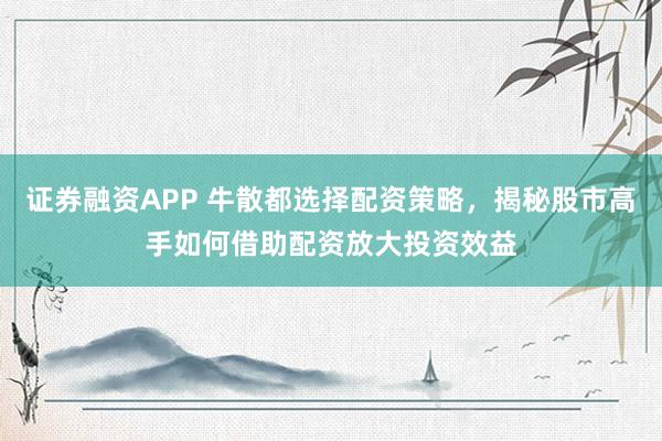 证券融资APP 牛散都选择配资策略，揭秘股市高手如何借助配资放大投资效益