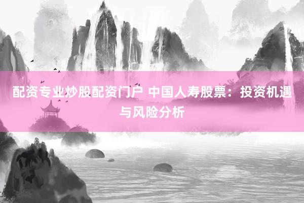 配资专业炒股配资门户 中国人寿股票：投资机遇与风险分析