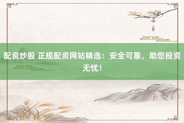 配资炒股 正规配资网站精选：安全可靠，助您投资无忧！