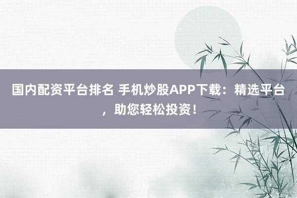 国内配资平台排名 手机炒股APP下载：精选平台，助您轻松投资！