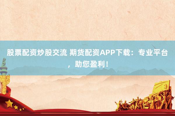 股票配资炒股交流 期货配资APP下载：专业平台，助您盈利！