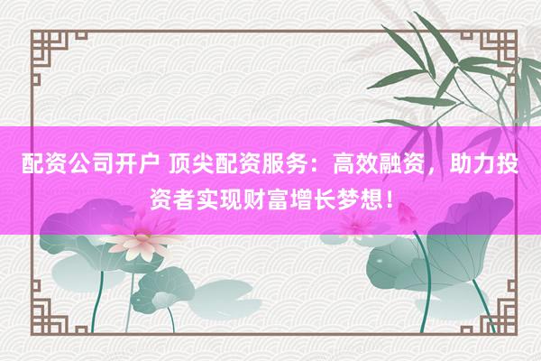 配资公司开户 顶尖配资服务：高效融资，助力投资者实现财富增长梦想！