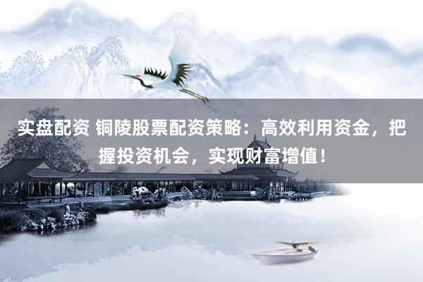 实盘配资 铜陵股票配资策略：高效利用资金，把握投资机会，实现财富增值！