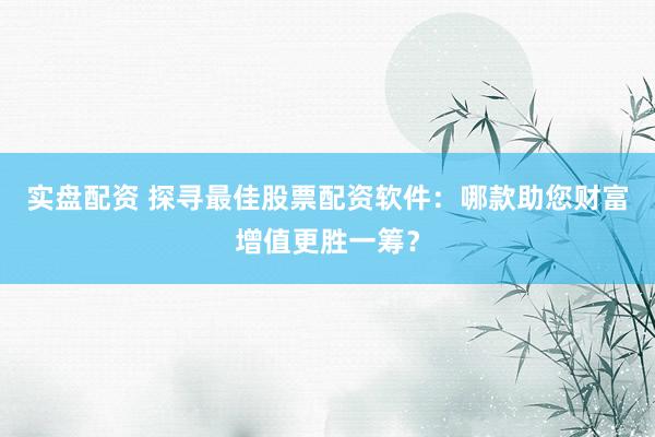 实盘配资 探寻最佳股票配资软件：哪款助您财富增值更胜一筹？